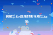 视频怎么p图(录好的视频怎么p图)