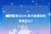 刷百度:刷了百度云ROM 就不能刷别的系统怎么？