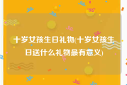 十岁女孩生日礼物(十岁女孩生日送什么礼物最有意义)