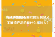 搞笑销售视频
:每天微信朋友圈发搞笑视频又不推销产品的是什么样的人？