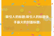 吸引人的标题(吸引人的标题快手最火的封面标题)