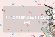 开什么店好啊(现在开什么店比较好)