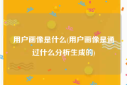 用户画像是什么(用户画像是通过什么分析生成的)