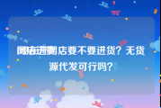 网店进货:现在开网店要不要进货？无货源代发可行吗？