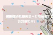 智能电销机器人:用智能AI电销机器人打电话营销效果如何？