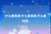 什么是音浪(什么是音浪,什么是抖币)