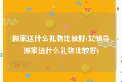 搬家送什么礼物比较好(女领导搬家送什么礼物比较好)