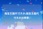 淘宝主图尺寸大小(淘宝主图尺寸大小分辨率)
