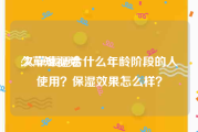 久草短视频
:久草集适合什么年龄阶段的人使用？保湿效果怎么样？