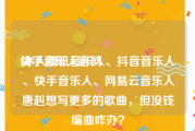 快手音乐人官网:本人腾讯音乐人、抖音音乐人、快手音乐人、网易云音乐人唐赳想写更多的歌曲，但没钱编曲咋办？
