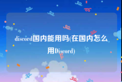 discord国内能用吗(在国内怎么用Discord)