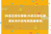 抖音总部在哪里(抖音总部在哪里杭州抖音电商直播基地)