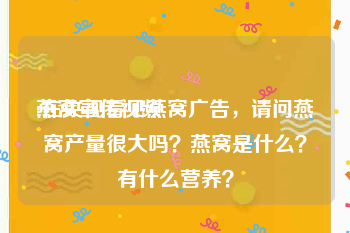 燕窝宣传视频
:在央视看见燕窝广告，请问燕窝产量很大吗？燕窝是什么？有什么营养？