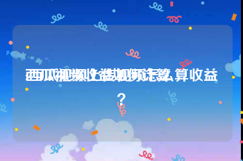 西瓜视频收益如何计算:西瓜视频上传视频怎么算收益？