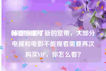 畅看短视频
:家里安装了新的宽带，大部分电视和电影不能观看需要再次购买VIP，你怎么看？