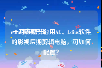 edius视频剪辑
:一万五攒一台用AE、Edius软件的影视后期剪辑电脑，可如何配置？