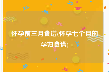 怀孕前三月食谱(怀孕七个月的孕妇食谱)
