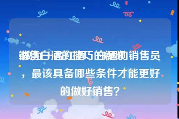 销售白酒的技巧的视频
:做为一名红酒、白酒的销售员，最该具备哪些条件才能更好的做好销售？