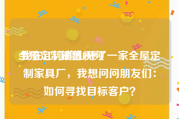 全屋定制销售视频
:我在江门鹤山开了一家全屋定制家具厂，我想问问朋友们：如何寻找目标客户？