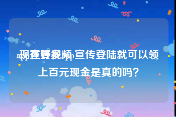 app宣传视频
:现在好多app宣传登陆就可以领上百元现金是真的吗？