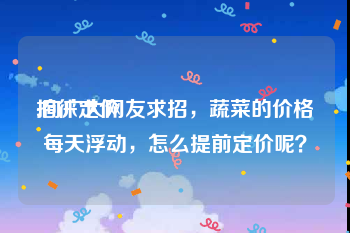 招徕定价
:向广大网友求招，蔬菜的价格每天浮动，怎么提前定价呢？