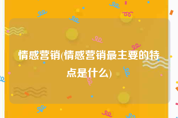 情感营销(情感营销最主要的特点是什么)
