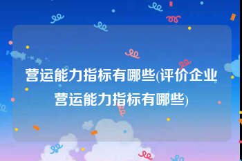 营运能力指标有哪些(评价企业营运能力指标有哪些)
