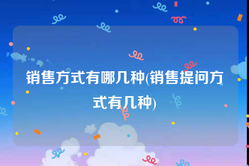 销售方式有哪几种(销售提问方式有几种)