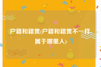 户籍和籍贯(户籍和籍贯不一样,属于哪里人)