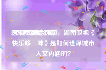 国外短视频创意
:短视频融合风口，湖南卫视《快乐哆唻咪》是如何诠释城市人文内涵的？