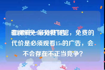 看视频免30分钟广告
:如果开一家免费餐馆，免费的代价是必须观看15s的广告，会不会存在不正当竞争？