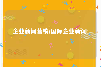 企业新闻营销(国际企业新闻)