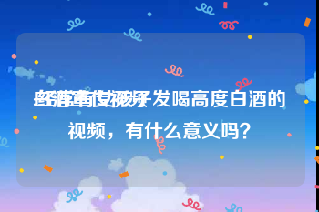 白酒宣传视频
:经常有女孩子发喝高度白酒的视频，有什么意义吗？