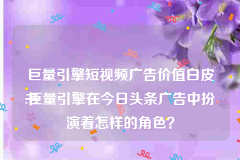 巨量引擎短视频广告价值白皮书
:巨量引擎在今日头条广告中扮演着怎样的角色？