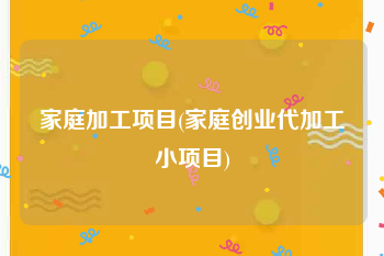 家庭加工项目(家庭创业代加工小项目)