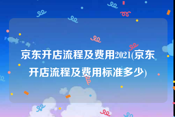 京东开店流程及费用2021(京东开店流程及费用标准多少)
