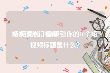 短视频热门榜单
:你所见的，最吸引你的10个短视频标题是什么？