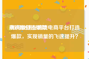 刷销量打造爆款:如何快速在跨境电商平台打造爆款，实现销量的飞速提升？