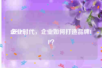 企业ip:泛IP时代，企业如何打造品牌IP？