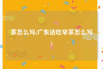 茶怎么写(广东话吃早茶怎么写)