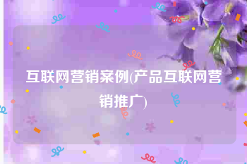 互联网营销案例(产品互联网营销推广)