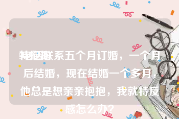 特抱抱
:电话联系五个月订婚,一个月后结婚,现在结婚一个多月,他总是想亲亲抱抱,我就特反感怎么办?