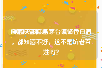 白酒广告视频
:电视天天广告茅台镇酱香白酒。都知酒不好，这不是坑老百姓吗？