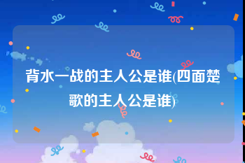 背水一战的主人公是谁(四面楚歌的主人公是谁)