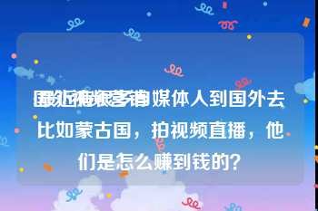 国外视频营销
:最近有很多自媒体人到国外去比如蒙古国，拍视频直播，他们是怎么赚到钱的？