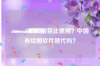 autocad破解版:Autocad被美国禁止使用？中国有绘图软件替代吗？