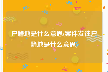 户籍地是什么意思(案件发往户籍地是什么意思)