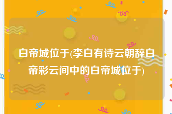 白帝城位于(李白有诗云朝辞白帝彩云间中的白帝城位于)
