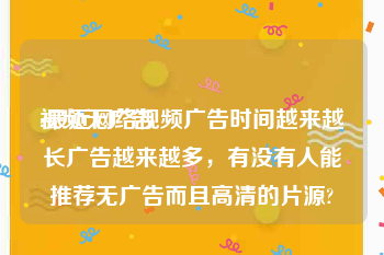 视频无广告
:最近网络视频广告时间越来越长广告越来越多，有没有人能推荐无广告而且高清的片源?