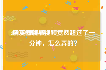 1分钟短视频
:朋友圈的小视频竟然超过了一分钟，怎么弄的？